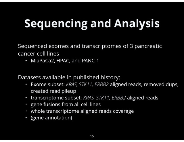 Sequencing and Analysis
•
Sequenced exomes and transcriptomes of 3 pancreatic
cancer cell lines
✦ MiaPaCa2, HPAC, and PANC-1
•
Datasets available in published history:
✦ Exome subset: KRAS, STK11, ERBB2 aligned reads, removed dups,
created read pileup
✦ transcriptome subset: KRAS, STK11, ERBB2 aligned reads
✦ gene fusions from all cell lines
✦ whole transcriptome aligned reads coverage
✦ (gene annotation)
15
