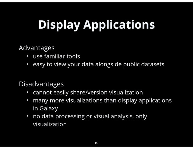 Display Applications
•
Advantages
✦ use familiar tools
✦ easy to view your data alongside public datasets
•
Disadvantages
✦ cannot easily share/version visualization
✦ many more visualizations than display applications
in Galaxy
✦ no data processing or visual analysis, only
visualization
19
