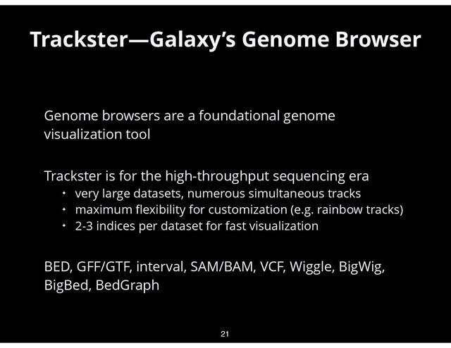 •
Genome browsers are a foundational genome
visualization tool
•
Trackster is for the high-throughput sequencing era
✦ very large datasets, numerous simultaneous tracks
✦ maximum ﬂexibility for customization (e.g. rainbow tracks)
✦ 2-3 indices per dataset for fast visualization
•
BED, GFF/GTF, interval, SAM/BAM, VCF, Wiggle, BigWig,
BigBed, BedGraph
21
Trackster—Galaxy’s Genome Browser
