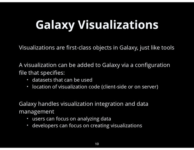 Galaxy Visualizations
•
Visualizations are ﬁrst-class objects in Galaxy, just like tools
•
A visualization can be added to Galaxy via a conﬁguration
ﬁle that speciﬁes:
✦ datasets that can be used
✦ location of visualization code (client-side or on server)
•
Galaxy handles visualization integration and data
management
✦ users can focus on analyzing data
✦ developers can focus on creating visualizations
10
