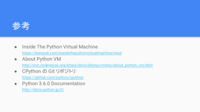 参考
● Inside The Python Virtual Machine
https://leanpub.com/insidethepythonvirtualmachine/read
● About Python VM
http://svn.coderepos.org/share/docs/jbking/vmdoc/about_python_vm.html
● CPython の Git リポジトリ
https://github.com/python/cpython
● Python 3.6.0 Documentation
http://docs.python.jp/3/
