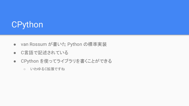 CPython
● van Rossum が書いた Python の標準実装
● C言語で記述されている
● CPython を使ってライブラリを書くことができる
○ いわゆるC拡張ですね
