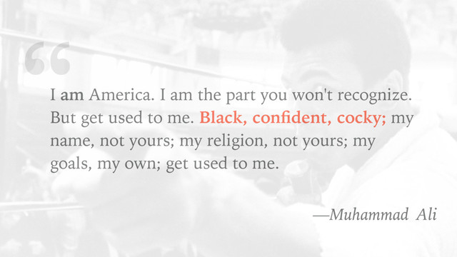 “
I am America. I am the part you won't recognize.
But get used to me. Black, conﬁdent, cocky; my
name, not yours; my religion, not yours; my
goals, my own; get used to me.
—Muhammad Ali
