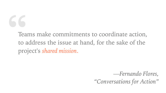 “
Teams make commitments to coordinate action,
to address the issue at hand, for the sake of the
project's shared mission.
—Fernando Flores,
“Conversations for Action”

