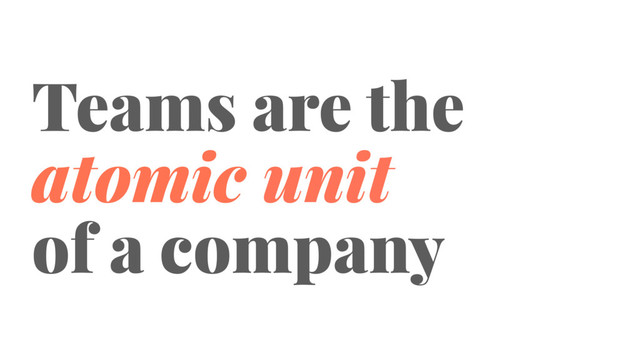 Teams are the
atomic unit
of a company
