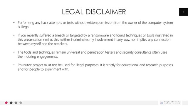 LEGAL DISCLAIMER 2
• Performing any hack attempts or tests without written permission from the owner of the computer system
is illegal.
• If you recently suffered a breach or targeted by a ransomware and found techniques or tools illustrated in
this presentation similar, this neither incriminates my involvement in any way, nor implies any connection
between myself and the attackers.
• The tools and techniques remain universal and penetration testers and security consultants often uses
them during engagements.
• Phirautee project must not be used for illegal purposes. It is strictly for educational and research purposes
and for people to experiment with.
