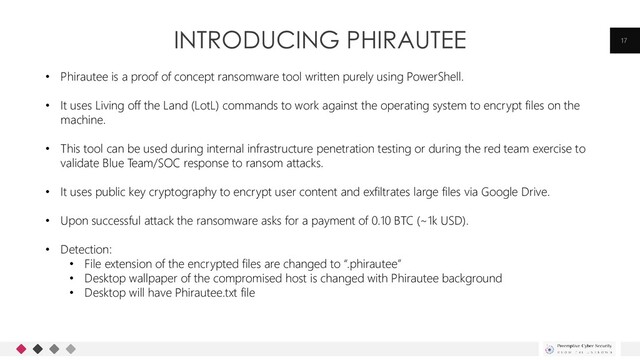 INTRODUCING PHIRAUTEE 17
• Phirautee is a proof of concept ransomware tool written purely using PowerShell.
• It uses Living off the Land (LotL) commands to work against the operating system to encrypt files on the
machine.
• This tool can be used during internal infrastructure penetration testing or during the red team exercise to
validate Blue Team/SOC response to ransom attacks.
• It uses public key cryptography to encrypt user content and exfiltrates large files via Google Drive.
• Upon successful attack the ransomware asks for a payment of 0.10 BTC (~1k USD).
• Detection:
• File extension of the encrypted files are changed to “.phirautee”
• Desktop wallpaper of the compromised host is changed with Phirautee background
• Desktop will have Phirautee.txt file
