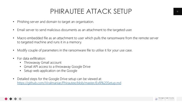 PHIRAUTEE ATTACK SETUP 18
• Phishing server and domain to target an organisation.
• Email server to send malicious documents as an attachment to the targeted user.
• Macro embedded file as an attachment to user which pulls the ransomware from the remote server
to targeted machine and runs it in a memory.
• Modify couple of parameters in the ransomware file to utilise it for your use case.
• For data exfiltration:
• Throwaway Gmail account
• Gmail API access to a throwaway Google Drive
• Setup web application on the Google
• Detailed steps for the Google Drive setup can be viewed at:
https://github.com/Viralmaniar/Phirautee/blob/master/Exfil%20Setup.md
