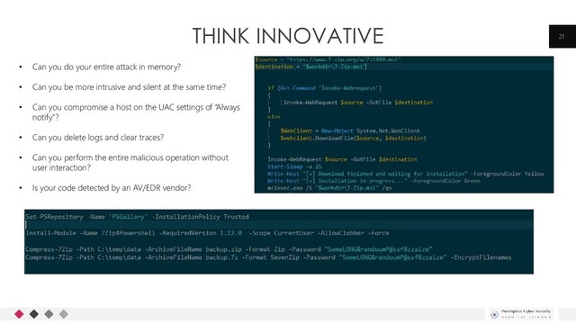 THINK INNOVATIVE 21
• Can you do your entire attack in memory?
• Can you be more intrusive and silent at the same time?
• Can you compromise a host on the UAC settings of “Always
notify”?
• Can you delete logs and clear traces?
• Can you perform the entire malicious operation without
user interaction?
• Is your code detected by an AV/EDR vendor?
