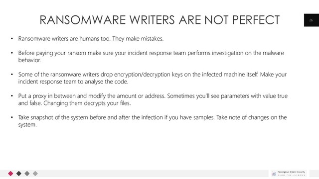 RANSOMWARE WRITERS ARE NOT PERFECT 26
• Ransomware writers are humans too. They make mistakes.
• Before paying your ransom make sure your incident response team performs investigation on the malware
behavior.
• Some of the ransomware writers drop encryption/decryption keys on the infected machine itself. Make your
incident response team to analyse the code.
• Put a proxy in between and modify the amount or address. Sometimes you’ll see parameters with value true
and false. Changing them decrypts your files.
• Take snapshot of the system before and after the infection if you have samples. Take note of changes on the
system.
