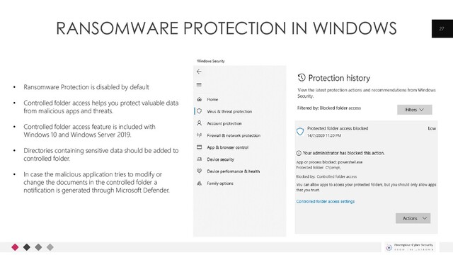RANSOMWARE PROTECTION IN WINDOWS 27
• Ransomware Protection is disabled by default
• Controlled folder access helps you protect valuable data
from malicious apps and threats.
• Controlled folder access feature is included with
Windows 10 and Windows Server 2019.
• Directories containing sensitive data should be added to
controlled folder.
• In case the malicious application tries to modify or
change the documents in the controlled folder a
notification is generated through Microsoft Defender.
