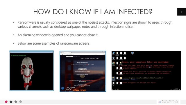 HOW DO I KNOW IF I AM INFECTED? 8
• Ransomware is usually considered as one of the nosiest attacks. Infection signs are shown to users through
various channels such as desktop wallpaper, notes and through infection notice.
• An alarming window is opened and you cannot close it.
• Below are some examples of ransomware screens:
