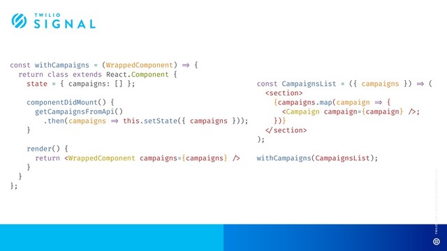 const withCampaigns = (WrappedComponent) !=> {
return class extends React.Component {
state = { campaigns: [] };
componentDidMount() {
getCampaignsFromApi()
.then(campaigns !=> this.setState({ campaigns }));
}
render() {
return 
}
}
};
const CampaignsList = ({ campaigns }) !=> (

{campaigns.map(campaign !=> {
;
})}
!
);
withCampaigns(CampaignsList);

