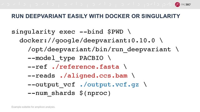 singularity exec --bind $PWD \
docker://google/deepvariant:0.10.0 \
/opt/deepvariant/bin/run_deepvariant \
--model_type PACBIO \
--ref ./reference.fasta \
--reads ./aligned.ccs.bam \
--output_vcf ./output.vcf.gz \
--num_shards $(nproc)
RUN DEEPVARIANT EASILY WITH DOCKER OR SINGULARITY
Example suitable for amplicon analysis.
