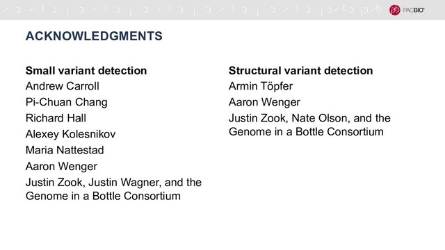 Small variant detection
Andrew Carroll
Pi-Chuan Chang
Richard Hall
Alexey Kolesnikov
Maria Nattestad
Aaron Wenger
Justin Zook, Justin Wagner, and the
Genome in a Bottle Consortium
ACKNOWLEDGMENTS
Structural variant detection
Armin Töpfer
Aaron Wenger
Justin Zook, Nate Olson, and the
Genome in a Bottle Consortium
