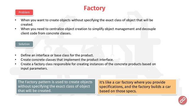Factory
• When you want to create objects without specifying the exact class of object that will be
created.
• When you need to centralize object creation to simplify object management and decouple
client code from concrete classes.
• Define an interface or base class for the product.
• Create concrete classes that implement the product interface.
• Create a factory class responsible for creating instances of the concrete products based on
input parameters.
Problem
Solution
It's like a car factory where you provide
specifications, and the factory builds a car
based on those specs.
The Factory pattern is used to create objects
without specifying the exact class of object
that will be created.
