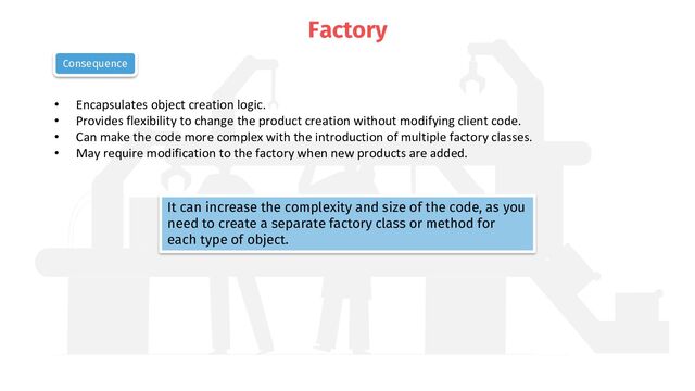 Factory
• Encapsulates object creation logic.
• Provides flexibility to change the product creation without modifying client code.
• Can make the code more complex with the introduction of multiple factory classes.
• May require modification to the factory when new products are added.
Consequence
It can increase the complexity and size of the code, as you
need to create a separate factory class or method for
each type of object.
