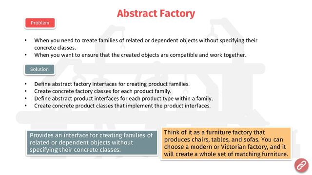 Abstract Factory
• When you need to create families of related or dependent objects without specifying their
concrete classes.
• When you want to ensure that the created objects are compatible and work together.
• Define abstract factory interfaces for creating product families.
• Create concrete factory classes for each product family.
• Define abstract product interfaces for each product type within a family.
• Create concrete product classes that implement the product interfaces.
Problem
Solution
Think of it as a furniture factory that
produces chairs, tables, and sofas. You can
choose a modern or Victorian factory, and it
will create a whole set of matching furniture.
Provides an interface for creating families of
related or dependent objects without
specifying their concrete classes.
