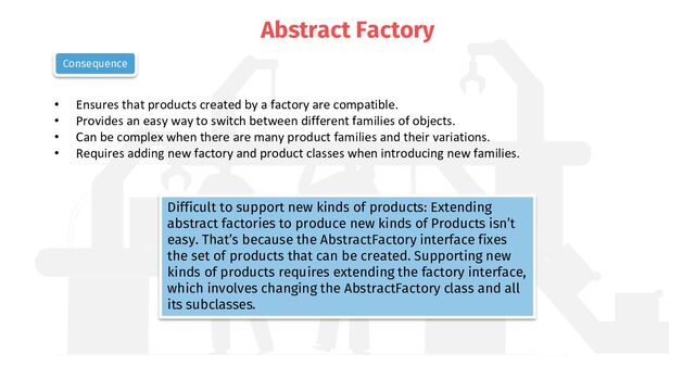 Abstract Factory
• Ensures that products created by a factory are compatible.
• Provides an easy way to switch between different families of objects.
• Can be complex when there are many product families and their variations.
• Requires adding new factory and product classes when introducing new families.
Consequence
Difficult to support new kinds of products: Extending
abstract factories to produce new kinds of Products isn’t
easy. That’s because the AbstractFactory interface fixes
the set of products that can be created. Supporting new
kinds of products requires extending the factory interface,
which involves changing the AbstractFactory class and all
its subclasses.
