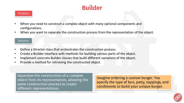 Builder
• When you need to construct a complex object with many optional components and
configurations.
• When you want to separate the construction process from the representation of the object.
• Define a Director class that orchestrates the construction process.
• Create a Builder interface with methods for building various parts of the object.
• Implement concrete Builder classes that build different variations of the object.
• Provide a method for retrieving the constructed object.
Problem
Solution
Imagine ordering a custom burger. You
specify the type of bun, patty, toppings, and
condiments to build your unique burger.
Separates the construction of a complex
object from its representation, allowing the
same construction process to create
different representations.
