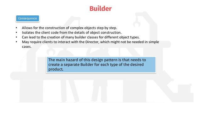 Builder
• Allows for the construction of complex objects step by step.
• Isolates the client code from the details of object construction.
• Can lead to the creation of many builder classes for different object types.
• May require clients to interact with the Director, which might not be needed in simple
cases.
Consequence
The main hazard of this design pattern is that needs to
create a separate Builder for each type of the desired
product.
