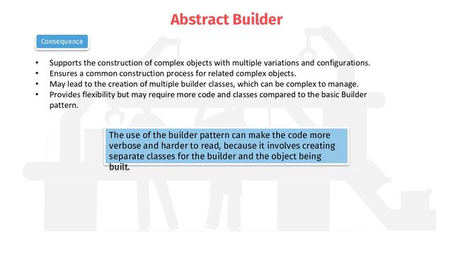 Abstract Builder
• Supports the construction of complex objects with multiple variations and configurations.
• Ensures a common construction process for related complex objects.
• May lead to the creation of multiple builder classes, which can be complex to manage.
• Provides flexibility but may require more code and classes compared to the basic Builder
pattern.
Consequence
The use of the builder pattern can make the code more
verbose and harder to read, because it involves creating
separate classes for the builder and the object being
built.
