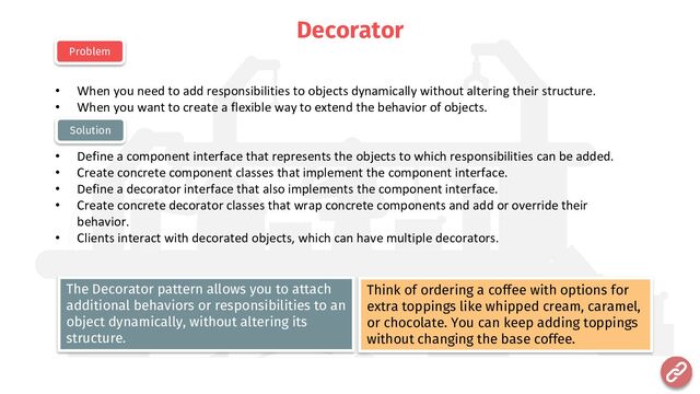 Decorator
• When you need to add responsibilities to objects dynamically without altering their structure.
• When you want to create a flexible way to extend the behavior of objects.
• Define a component interface that represents the objects to which responsibilities can be added.
• Create concrete component classes that implement the component interface.
• Define a decorator interface that also implements the component interface.
• Create concrete decorator classes that wrap concrete components and add or override their
behavior.
• Clients interact with decorated objects, which can have multiple decorators.
Problem
Solution
Think of ordering a coffee with options for
extra toppings like whipped cream, caramel,
or chocolate. You can keep adding toppings
without changing the base coffee.
The Decorator pattern allows you to attach
additional behaviors or responsibilities to an
object dynamically, without altering its
structure.
