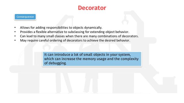 Decorator
• Allows for adding responsibilities to objects dynamically.
• Provides a flexible alternative to subclassing for extending object behavior.
• Can lead to many small classes when there are many combinations of decorators.
• May require careful ordering of decorators to achieve the desired behavior.
Consequence
It can introduce a lot of small objects in your system,
which can increase the memory usage and the complexity
of debugging.
