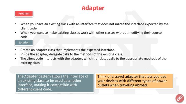 Adapter
• When you have an existing class with an interface that does not match the interface expected by the
client code.
• When you want to make existing classes work with other classes without modifying their source
code.
• Create an adapter class that implements the expected interface.
• Inside the adapter, delegate calls to the methods of the existing class.
• The client code interacts with the adapter, which translates calls to the appropriate methods of the
existing class.
Problem
Solution
Think of a travel adapter that lets you use
your devices with different types of power
outlets when traveling abroad.
The Adapter pattern allows the interface of
an existing class to be used as another
interface, making it compatible with
different client code.
