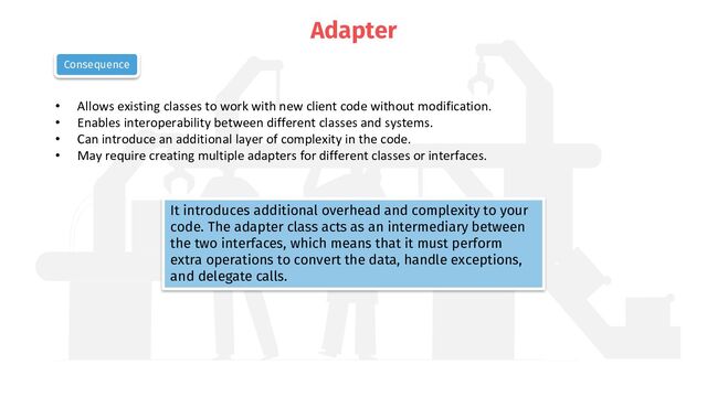 Adapter
• Allows existing classes to work with new client code without modification.
• Enables interoperability between different classes and systems.
• Can introduce an additional layer of complexity in the code.
• May require creating multiple adapters for different classes or interfaces.
Consequence
It introduces additional overhead and complexity to your
code. The adapter class acts as an intermediary between
the two interfaces, which means that it must perform
extra operations to convert the data, handle exceptions,
and delegate calls.
