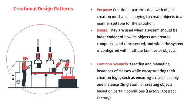 Creational Design Patterns
• Purpose: Creational patterns deal with object
creation mechanisms, trying to create objects in a
manner suitable for the situation.
• Usage: They are used when a system should be
independent of how its objects are created,
composed, and represented, and when the system
is configured with multiple families of objects.
• Common Scenario: Creating and managing
instances of classes while encapsulating their
creation logic, such as ensuring a class has only
one instance (Singleton), or creating objects
based on certain conditions (Factory, Abstract
Factory).
