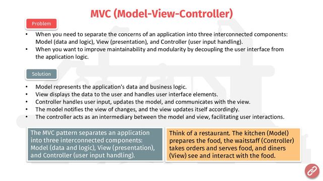 MVC (Model-View-Controller)
• When you need to separate the concerns of an application into three interconnected components:
Model (data and logic), View (presentation), and Controller (user input handling).
• When you want to improve maintainability and modularity by decoupling the user interface from
the application logic.
• Model represents the application's data and business logic.
• View displays the data to the user and handles user interface elements.
• Controller handles user input, updates the model, and communicates with the view.
• The model notifies the view of changes, and the view updates itself accordingly.
• The controller acts as an intermediary between the model and view, facilitating user interactions.
Problem
Solution
Think of a restaurant. The kitchen (Model)
prepares the food, the waitstaff (Controller)
takes orders and serves food, and diners
(View) see and interact with the food.
The MVC pattern separates an application
into three interconnected components:
Model (data and logic), View (presentation),
and Controller (user input handling).

