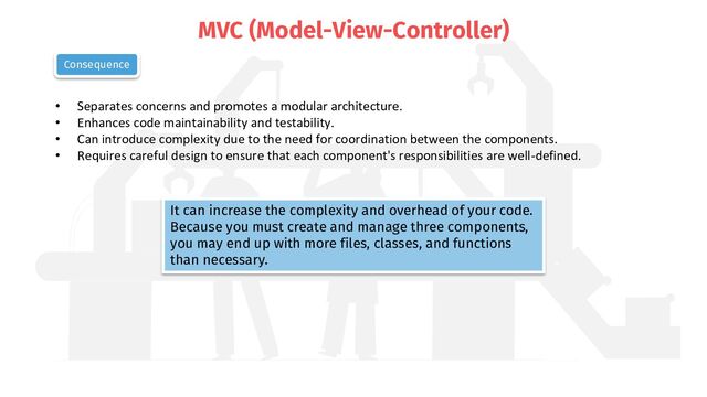 MVC (Model-View-Controller)
• Separates concerns and promotes a modular architecture.
• Enhances code maintainability and testability.
• Can introduce complexity due to the need for coordination between the components.
• Requires careful design to ensure that each component's responsibilities are well-defined.
Consequence
It can increase the complexity and overhead of your code.
Because you must create and manage three components,
you may end up with more files, classes, and functions
than necessary.
