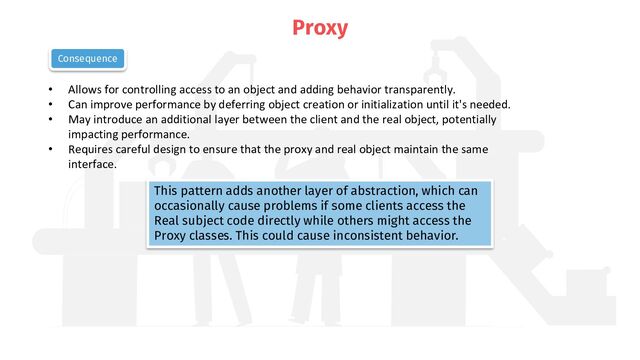 Proxy
• Allows for controlling access to an object and adding behavior transparently.
• Can improve performance by deferring object creation or initialization until it's needed.
• May introduce an additional layer between the client and the real object, potentially
impacting performance.
• Requires careful design to ensure that the proxy and real object maintain the same
interface.
Consequence
This pattern adds another layer of abstraction, which can
occasionally cause problems if some clients access the
Real subject code directly while others might access the
Proxy classes. This could cause inconsistent behavior.
