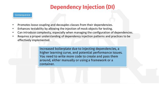 Dependency Injection (DI)
• Promotes loose coupling and decouples classes from their dependencies.
• Enhances testability by allowing the injection of mock objects for testing.
• Can introduce complexity, especially when managing the configuration of dependencies.
• Requires a proper understanding of dependency injection patterns and practices to be
effectively implemented.
Consequence
Increased boilerplate due to injecting dependencies, a
higher learning curve, and potential performance issues.
You need to write more code to create and pass them
around, either manually or using a framework or a
container.
