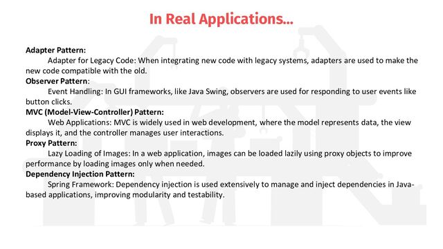 In Real Applications…
Adapter Pattern:
Adapter for Legacy Code: When integrating new code with legacy systems, adapters are used to make the
new code compatible with the old.
Observer Pattern:
Event Handling: In GUI frameworks, like Java Swing, observers are used for responding to user events like
button clicks.
MVC (Model-View-Controller) Pattern:
Web Applications: MVC is widely used in web development, where the model represents data, the view
displays it, and the controller manages user interactions.
Proxy Pattern:
Lazy Loading of Images: In a web application, images can be loaded lazily using proxy objects to improve
performance by loading images only when needed.
Dependency Injection Pattern:
Spring Framework: Dependency injection is used extensively to manage and inject dependencies in Java-
based applications, improving modularity and testability.
