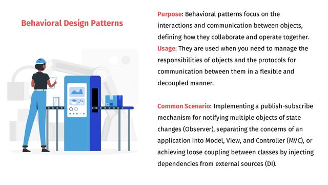 Behavioral Design Patterns
Purpose: Behavioral patterns focus on the
interactions and communication between objects,
defining how they collaborate and operate together.
Usage: They are used when you need to manage the
responsibilities of objects and the protocols for
communication between them in a flexible and
decoupled manner.
Common Scenario: Implementing a publish-subscribe
mechanism for notifying multiple objects of state
changes (Observer), separating the concerns of an
application into Model, View, and Controller (MVC), or
achieving loose coupling between classes by injecting
dependencies from external sources (DI).
