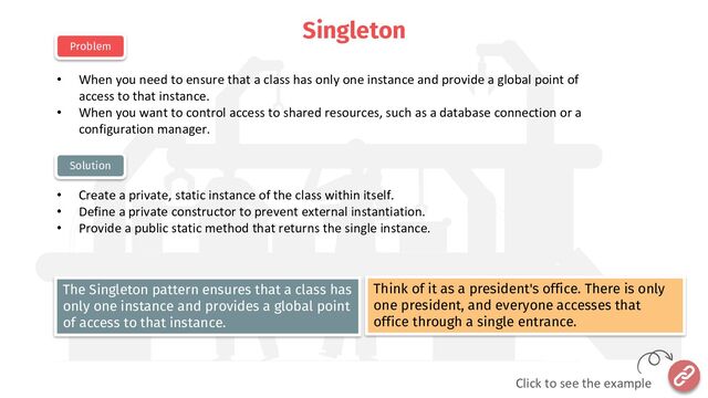 Singleton
• When you need to ensure that a class has only one instance and provide a global point of
access to that instance.
• When you want to control access to shared resources, such as a database connection or a
configuration manager.
• Create a private, static instance of the class within itself.
• Define a private constructor to prevent external instantiation.
• Provide a public static method that returns the single instance.
Problem
Solution
Think of it as a president's office. There is only
one president, and everyone accesses that
office through a single entrance.
The Singleton pattern ensures that a class has
only one instance and provides a global point
of access to that instance.
Click to see the example
