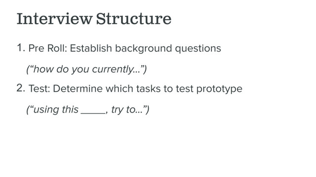 Interview Structure
1. Pre Roll: Establish background questions
(“how do you currently…”)
2. Test: Determine which tasks to test prototype
(“using this ____, try to…”)
