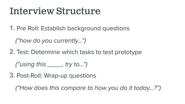 Interview Structure
1. Pre Roll: Establish background questions
(“how do you currently…”)
2. Test: Determine which tasks to test prototype
(“using this ____, try to…”)
3. Post-Roll: Wrap-up questions
(“How does this compare to how you do it today…?”)

