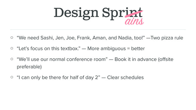 Design Sprint
○ “We need Sashi, Jen, Joe, Frank, Aman, and Nadia, too!” —Two pizza rule
○ “Let’s focus on this textbox.” — More ambiguous = better
○ “We’ll use our normal conference room” — Book it in advance (oﬀsite
preferable)
○ “I can only be there for half of day 2” — Clear schedules
ains
