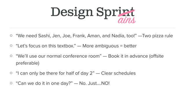 Design Sprint
○ “We need Sashi, Jen, Joe, Frank, Aman, and Nadia, too!” —Two pizza rule
○ “Let’s focus on this textbox.” — More ambiguous = better
○ “We’ll use our normal conference room” — Book it in advance (oﬀsite
preferable)
○ “I can only be there for half of day 2” — Clear schedules
○ “Can we do it in one day?” — No. Just….NO!
ains
