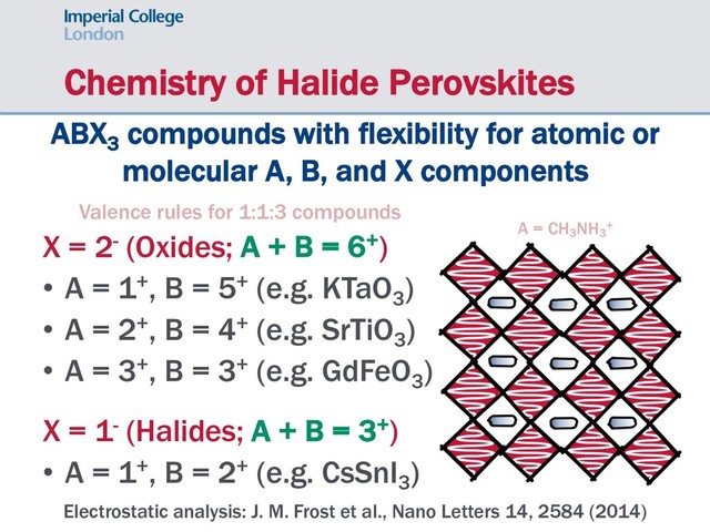Chemistry of Halide Perovskites
ABX3
compounds with flexibility for atomic or
molecular A, B, and X components
Valence rules for 1:1:3 compounds
X = 2- (Oxides; A + B = 6+)
• A = 1+, B = 5+ (e.g. KTaO3
)
• A = 2+, B = 4+ (e.g. SrTiO3
)
• A = 3+, B = 3+ (e.g. GdFeO3
)
X = 1- (Halides; A + B = 3+)
• A = 1+, B = 2+ (e.g. CsSnI3
)
Electrostatic analysis: J. M. Frost et al., Nano Letters 14, 2584 (2014)
A = CH3
NH3
+
