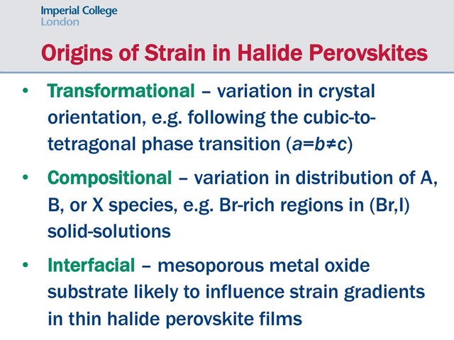 Origins of Strain in Halide Perovskites
• Transformational – variation in crystal
orientation, e.g. following the cubic-to-
tetragonal phase transition (a=b≠c)
• Compositional – variation in distribution of A,
B, or X species, e.g. Br-rich regions in (Br,I)
solid-solutions
• Interfacial – mesoporous metal oxide
substrate likely to influence strain gradients
in thin halide perovskite films
