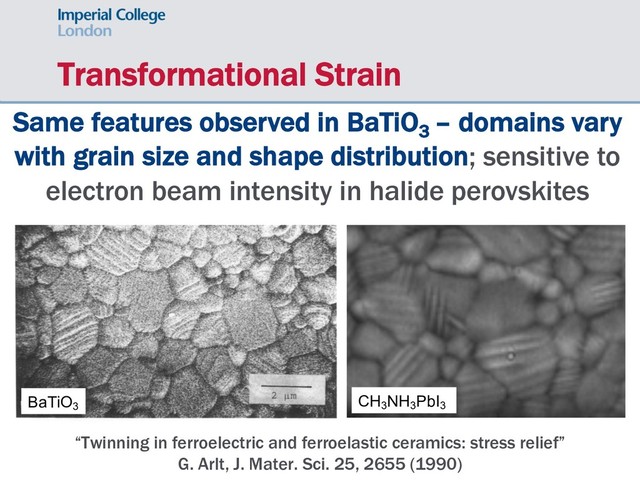 Transformational Strain
“Twinning in ferroelectric and ferroelastic ceramics: stress relief”
G. Arlt, J. Mater. Sci. 25, 2655 (1990)
Same features observed in BaTiO3
– domains vary
with grain size and shape distribution; sensitive to
electron beam intensity in halide perovskites
BaTiO3
CH3
NH3
PbI3

