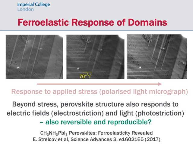 Ferroelastic Response of Domains
CH3
NH3
PbI3
Perovskites: Ferroelasticity Revealed
E. Strelcov et al, Science Advances 3, e1602165 (2017)
Response to applied stress (polarised light micrograph)
Beyond stress, perovskite structure also responds to
electric fields (electrostriction) and light (photostriction)
– also reversible and reproducible?
