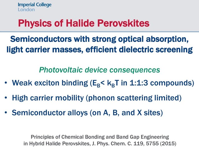 Physics of Halide Perovskites
Principles of Chemical Bonding and Band Gap Engineering
in Hybrid Halide Perovskites, J. Phys. Chem. C. 119, 5755 (2015)
Semiconductors with strong optical absorption,
light carrier masses, efficient dielectric screening
Photovoltaic device consequences
• Weak exciton binding (EB
< kB
T in 1:1:3 compounds)
• High carrier mobility (phonon scattering limited)
• Semiconductor alloys (on A, B, and X sites)
