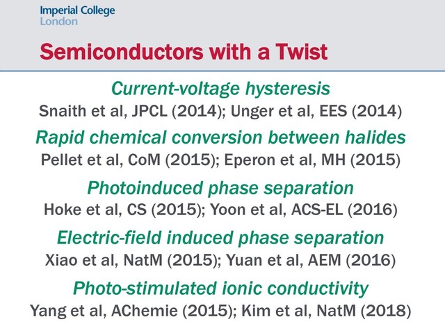 Semiconductors with a Twist
Current-voltage hysteresis
Snaith et al, JPCL (2014); Unger et al, EES (2014)
Rapid chemical conversion between halides
Pellet et al, CoM (2015); Eperon et al, MH (2015)
Photoinduced phase separation
Hoke et al, CS (2015); Yoon et al, ACS-EL (2016)
Electric-field induced phase separation
Xiao et al, NatM (2015); Yuan et al, AEM (2016)
Photo-stimulated ionic conductivity
Yang et al, AChemie (2015); Kim et al, NatM (2018)
