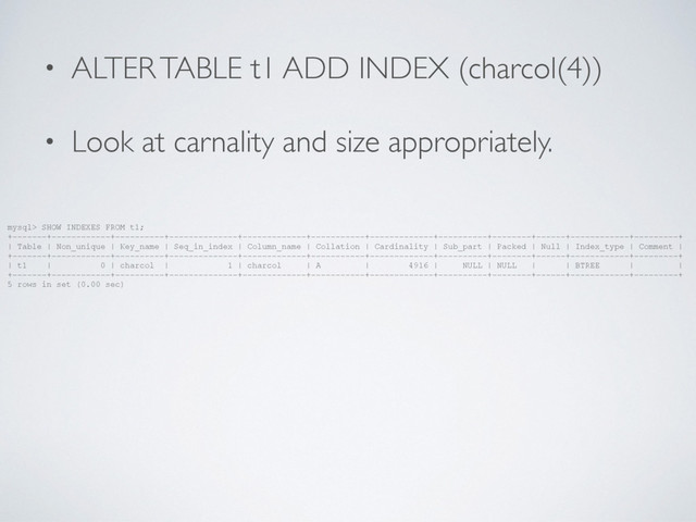 • ALTER TABLE t1 ADD INDEX (charcol(4))
• Look at carnality and size appropriately.
mysql> SHOW INDEXES FROM t1;
+-------+------------+----------+--------------+-------------+-----------+-------------+----------+--------+------+------------+---------+
| Table | Non_unique | Key_name | Seq_in_index | Column_name | Collation | Cardinality | Sub_part | Packed | Null | Index_type | Comment |
+-------+------------+----------+--------------+-------------+-----------+-------------+----------+--------+------+------------+---------+
| t1 | 0 | charcol | 1 | charcol | A | 4916 | NULL | NULL | | BTREE | |
+-------+------------+----------+--------------+-------------+-----------+-------------+----------+--------+------+------------+---------+
5 rows in set (0.00 sec)
