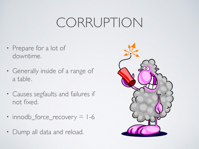 CORRUPTION
• Prepare for a lot of
downtime.
• Generally inside of a range of
a table.
• Causes segfaults and failures if
not ﬁxed.
• innodb_force_recovery = 1-6
• Dump all data and reload.
